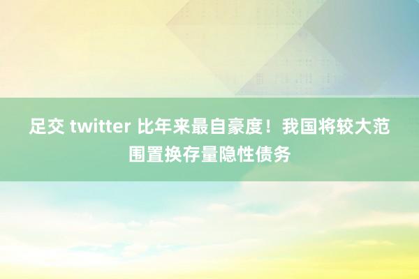 足交 twitter 比年来最自豪度！我国将较大范围置换存量隐性债务