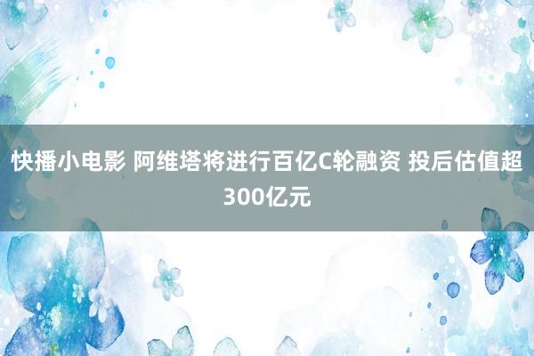 快播小电影 阿维塔将进行百亿C轮融资 投后估值超300亿元