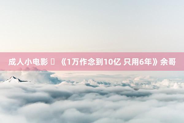 成人小电影 ​《1万作念到10亿 只用6年》余哥