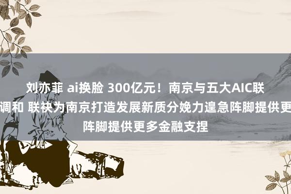 刘亦菲 ai换脸 300亿元！南京与五大AIC联手开展全面调和 联袂为南京打造发展新质分娩力遑急阵脚提供更多金融支捏