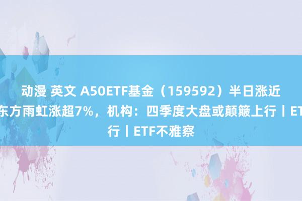 动漫 英文 A50ETF基金（159592）半日涨近1.8%，东方雨虹涨超7%，机构：四季度大盘或颠簸上行丨ETF不雅察