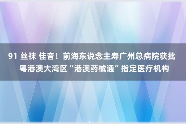 91 丝袜 佳音！前海东说念主寿广州总病院获批  粤港澳大湾区“港澳药械通”指定医疗机构