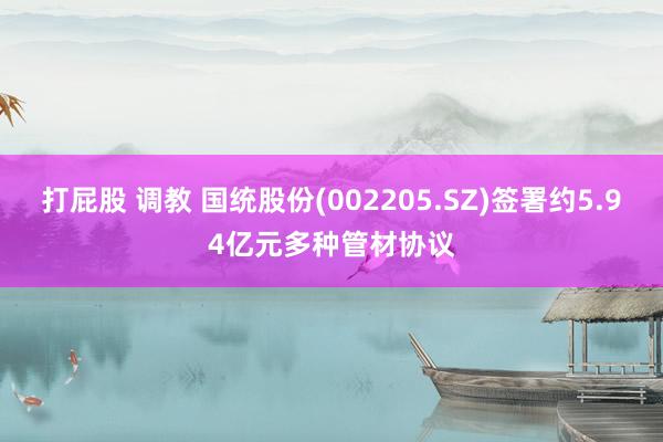 打屁股 调教 国统股份(002205.SZ)签署约5.94亿元多种管材协议