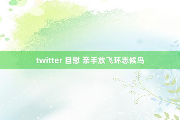 twitter 自慰 亲手放飞环志候鸟