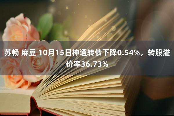 苏畅 麻豆 10月15日神通转债下降0.54%，转股溢价率36.73%