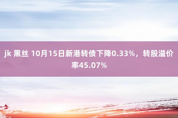 jk 黑丝 10月15日新港转债下降0.33%，转股溢价率45.07%