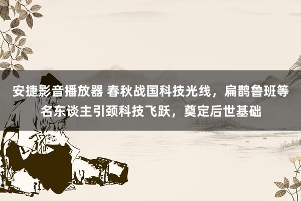 安捷影音播放器 春秋战国科技光线，扁鹊鲁班等名东谈主引颈科技飞跃，奠定后世基础