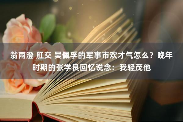 翁雨澄 肛交 吴佩孚的军事市欢才气怎么？晚年时期的张学良回忆说念：我轻茂他