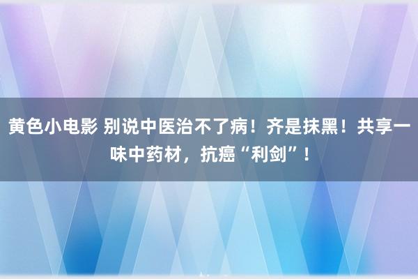 黄色小电影 别说中医治不了病！齐是抹黑！共享一味中药材，抗癌“利剑”！