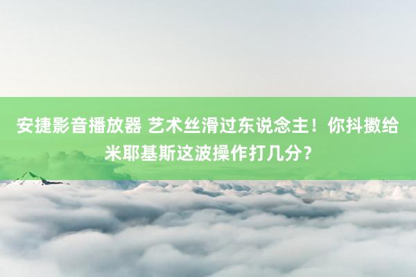 安捷影音播放器 艺术丝滑过东说念主！你抖擞给米耶基斯这波操作打几分？