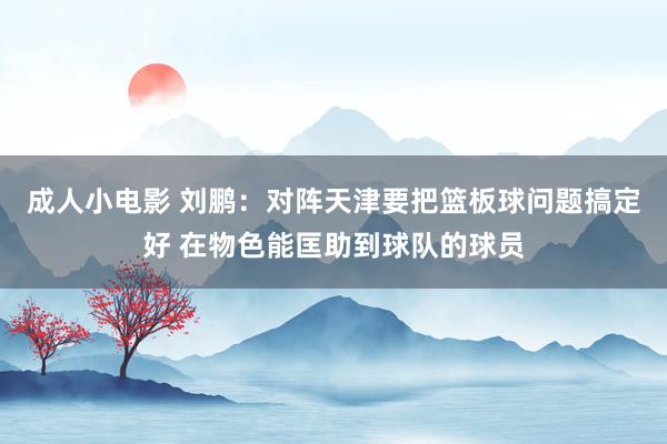 成人小电影 刘鹏：对阵天津要把篮板球问题搞定好 在物色能匡助到球队的球员