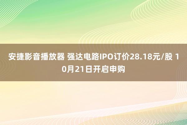 安捷影音播放器 强达电路IPO订价28.18元/股 10月21日开启申购