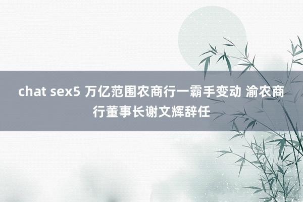 chat sex5 万亿范围农商行一霸手变动 渝农商行董事长谢文辉辞任