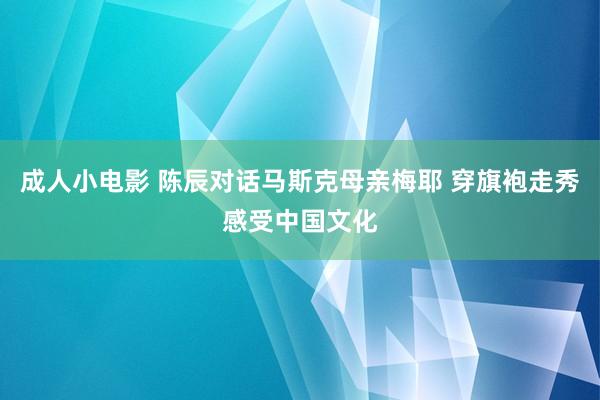 成人小电影 陈辰对话马斯克母亲梅耶 穿旗袍走秀感受中国文化