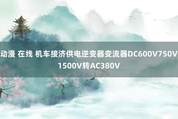 动漫 在线 机车接济供电逆变器变流器DC600V750V1500V转AC380V