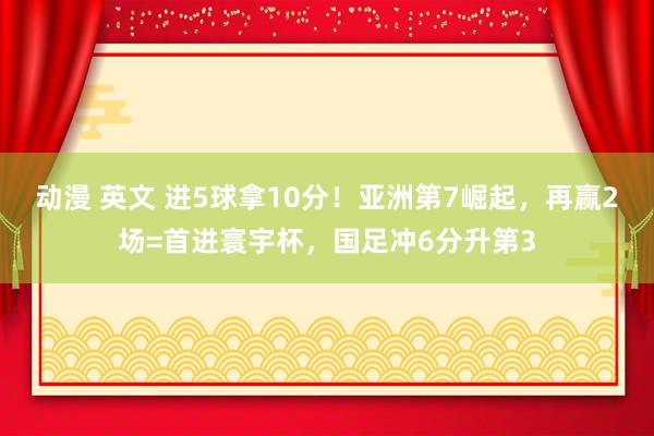 动漫 英文 进5球拿10分！亚洲第7崛起，再赢2场=首进寰宇杯，国足冲6分升第3