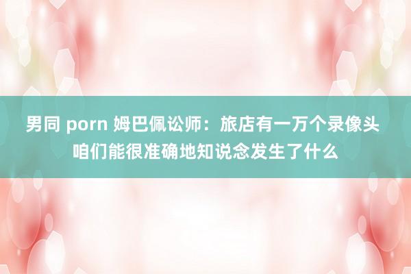 男同 porn 姆巴佩讼师：旅店有一万个录像头 咱们能很准确地知说念发生了什么