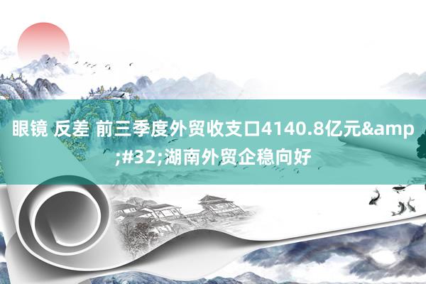 眼镜 反差 前三季度外贸收支口4140.8亿元&#32;湖南外贸企稳向好