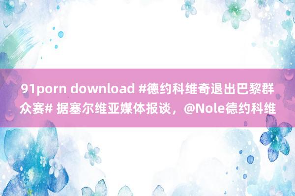 91porn download #德约科维奇退出巴黎群众赛# 据塞尔维亚媒体报谈，@Nole德约科维