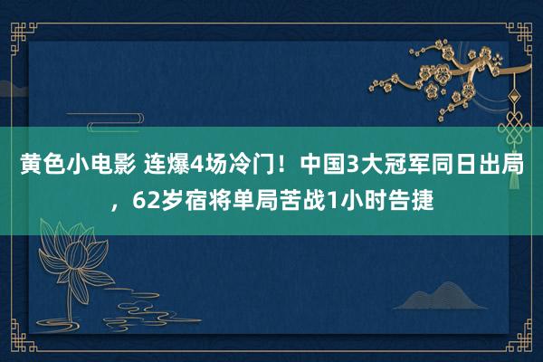 黄色小电影 连爆4场冷门！中国3大冠军同日出局，62岁宿将单局苦战1小时告捷