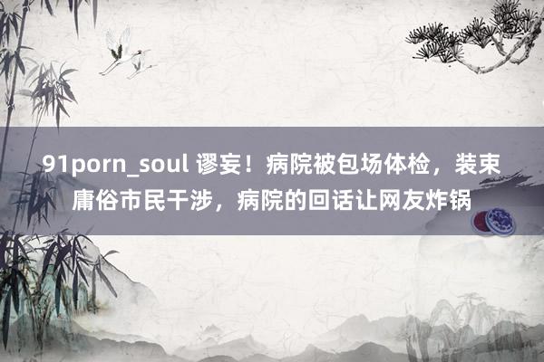 91porn_soul 谬妄！病院被包场体检，装束庸俗市民干涉，病院的回话让网友炸锅