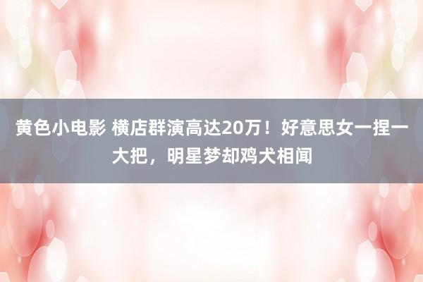 黄色小电影 横店群演高达20万！好意思女一捏一大把，明星梦却鸡犬相闻