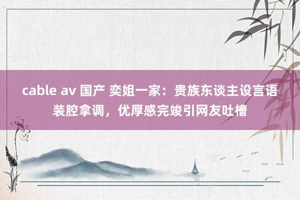 cable av 国产 奕姐一家：贵族东谈主设言语装腔拿调，优厚感完竣引网友吐槽