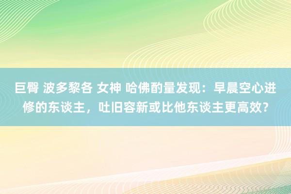 巨臀 波多黎各 女神 哈佛酌量发现：早晨空心进修的东谈主，吐旧容新或比他东谈主更高效？