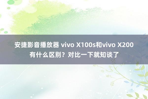 安捷影音播放器 vivo X100s和vivo X200有什么区别？对比一下就知谈了