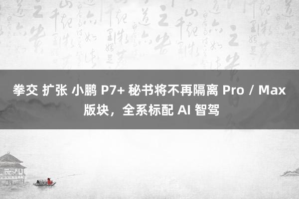 拳交 扩张 小鹏 P7+ 秘书将不再隔离 Pro / Max 版块，全系标配 AI 智驾