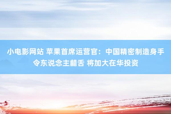 小电影网站 苹果首席运营官：中国精密制造身手令东说念主齰舌 将加大在华投资