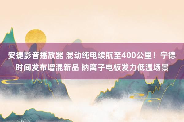 安捷影音播放器 混动纯电续航至400公里！宁德时间发布增混新品 钠离子电板发力低温场景