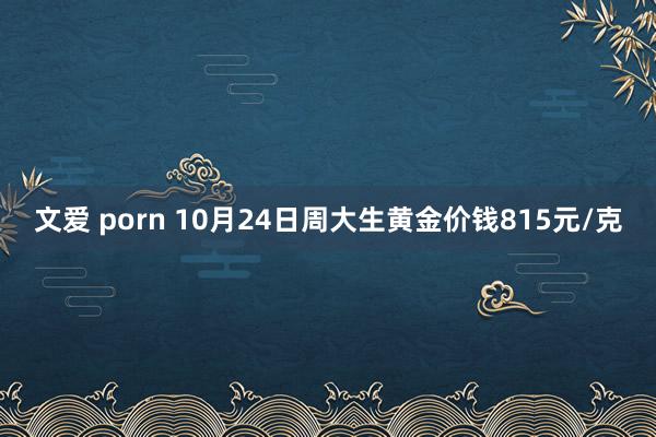 文爱 porn 10月24日周大生黄金价钱815元/克