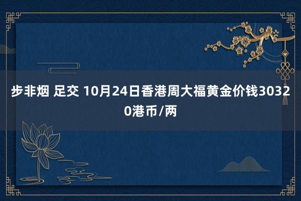 步非烟 足交 10月24日香港周大福黄金价钱30320港币/两