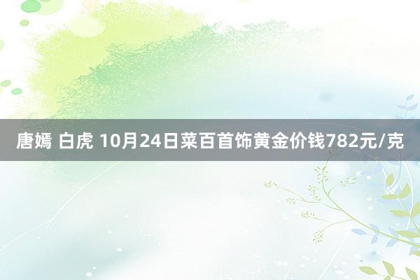 唐嫣 白虎 10月24日菜百首饰黄金价钱782元/克