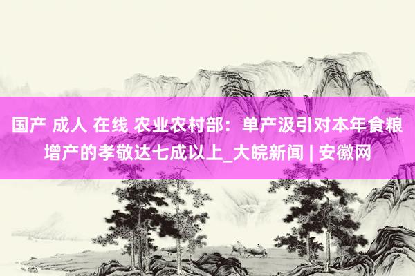 国产 成人 在线 农业农村部：单产汲引对本年食粮增产的孝敬达七成以上_大皖新闻 | 安徽网