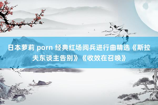 日本萝莉 porn 经典红场阅兵进行曲精选《斯拉夫东谈主告别》《收效在召唤》