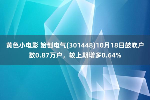 黄色小电影 始创电气(301448)10月18日鼓吹户数0.87万户，较上期增多0.64%