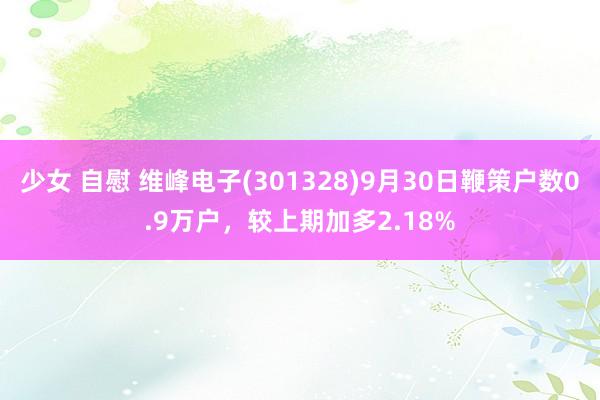 少女 自慰 维峰电子(301328)9月30日鞭策户数0.9万户，较上期加多2.18%