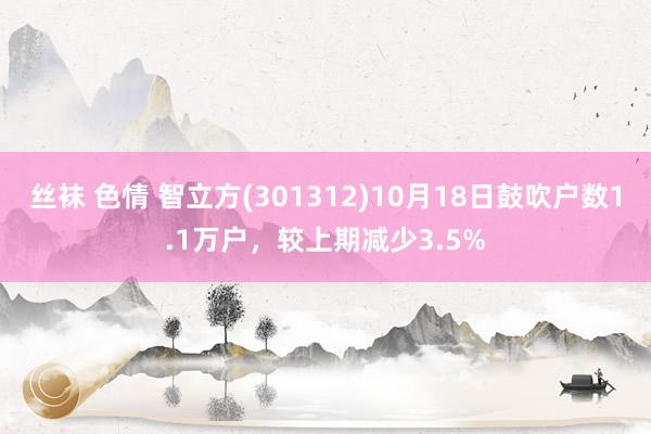 丝袜 色情 智立方(301312)10月18日鼓吹户数1.1万户，较上期减少3.5%