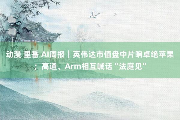 动漫 里番 AI周报｜英伟达市值盘中片晌卓绝苹果；高通、Arm相互喊话“法庭见”