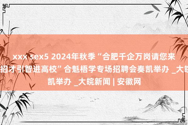 xxx sex5 2024年秋季“合肥千企万岗请您来”暨蜀山区  “招才引智进高校”合魁梧学专场招聘会奏凯举办 _大皖新闻 | 安徽网