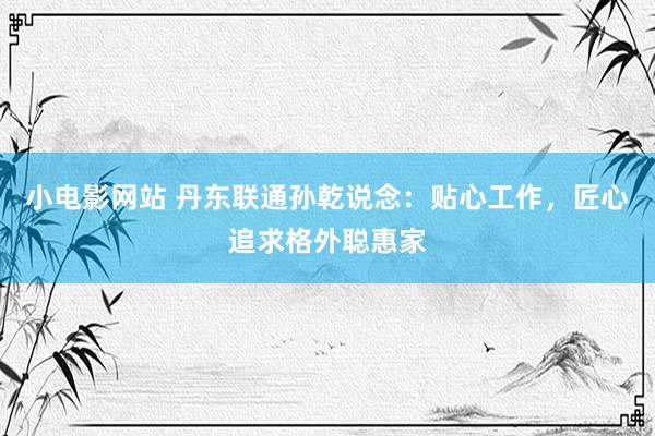 小电影网站 丹东联通孙乾说念：贴心工作，匠心追求格外聪惠家