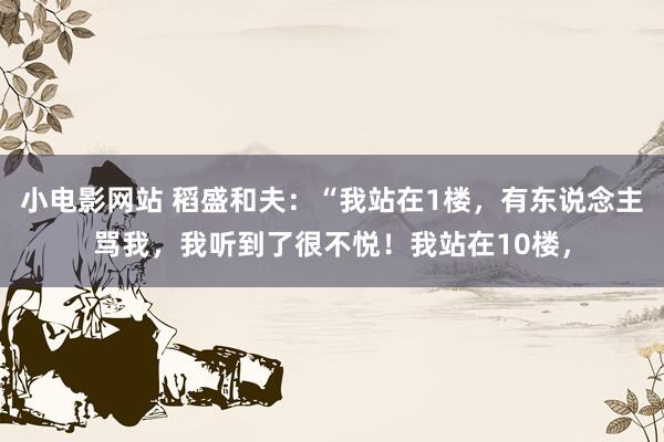 小电影网站 稻盛和夫：“我站在1楼，有东说念主骂我，我听到了很不悦！我站在10楼，