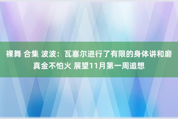 裸舞 合集 波波：瓦塞尔进行了有限的身体讲和磨真金不怕火 展望11月第一周追想