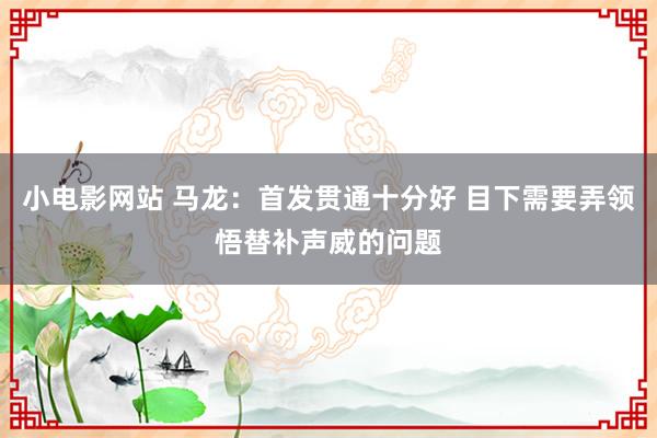 小电影网站 马龙：首发贯通十分好 目下需要弄领悟替补声威的问题