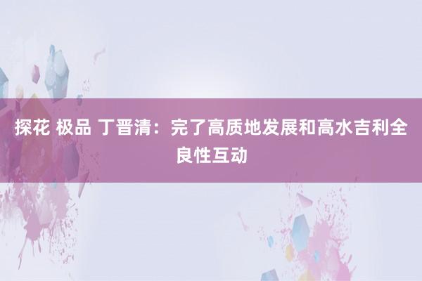 探花 极品 丁晋清：完了高质地发展和高水吉利全良性互动