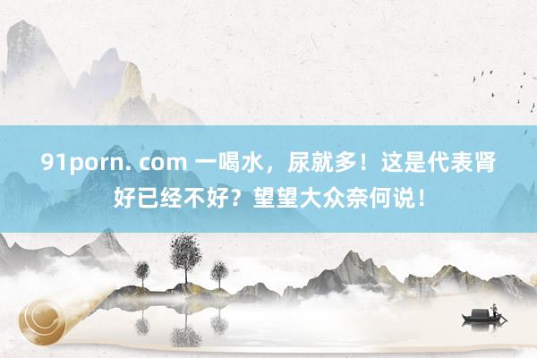 91porn. com 一喝水，尿就多！这是代表肾好已经不好？望望大众奈何说！