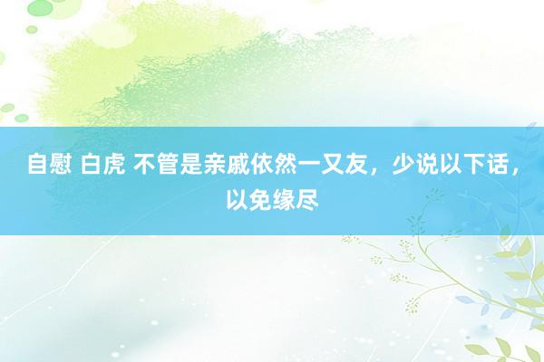 自慰 白虎 不管是亲戚依然一又友，少说以下话，以免缘尽