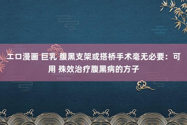 エロ漫画 巨乳 腹黑支架或搭桥手术毫无必要：可用 殊效治疗腹黑病的方子